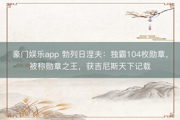 豪门娱乐app 勃列日涅夫:独霸104枚勋章,被称勋章之王,获吉尼斯天下记载