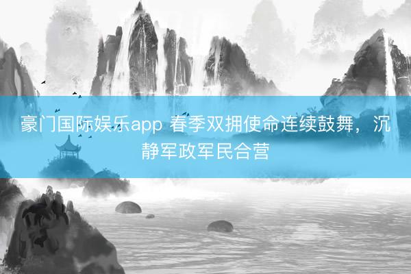 豪门国际娱乐app 春季双拥使命连续鼓舞，沉静军政军民合营