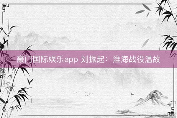 豪门国际娱乐app 刘振起：淮海战役温故