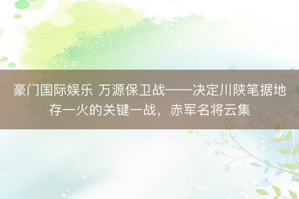 豪门国际娱乐 万源保卫战——决定川陕笔据地存一火的关键一战,赤军名将云集