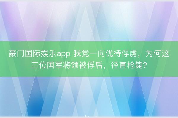 豪门国际娱乐app 我党一向优待俘虏,为何这三位国军将领被俘后,径直枪毙?