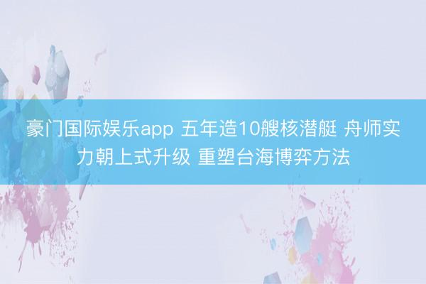 豪门国际娱乐app 五年造10艘核潜艇 舟师实力朝上式升级 重塑台海博弈方法