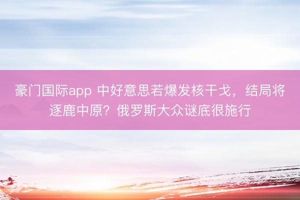 豪门国际app 中好意思若爆发核干戈,结局将逐鹿中原?俄罗斯大众谜底很施行