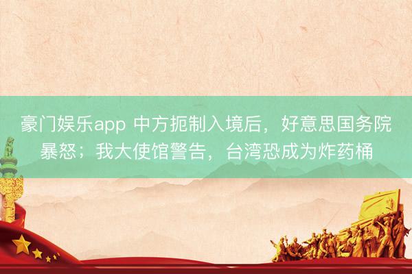 豪门娱乐app 中方扼制入境后,好意思国务院暴怒;我大使馆警告,台湾恐成为炸药桶
