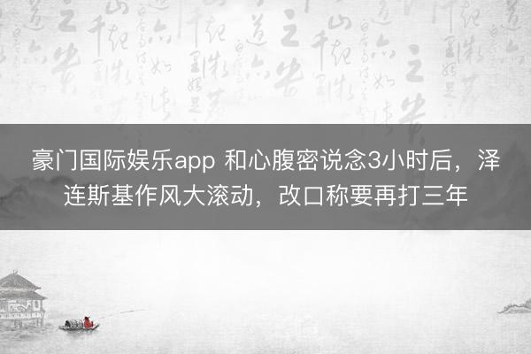 豪门国际娱乐app 和心腹密说念3小时后,泽连斯基作风大滚动,改口称要再打三年