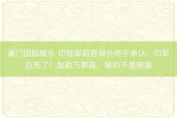 豪门国际娱乐 印陆军前咨询长终于承认：印军白死了！加勒万那夜，输的不是胆量