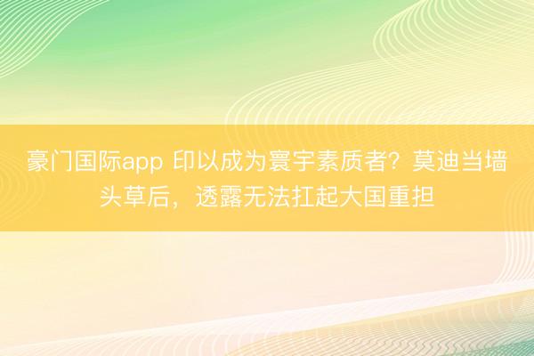 豪门国际app 印以成为寰宇素质者?莫迪当墙头草后,透露无法扛起大国重担