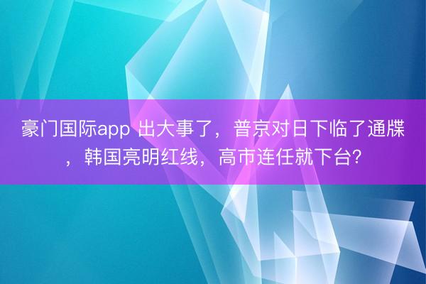 豪门国际app 出大事了，普京对日下临了通牒，韩国亮明红线，高市连任就下台？