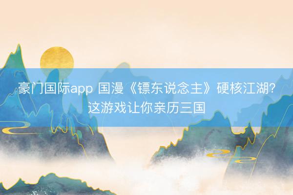 豪门国际app 国漫《镖东说念主》硬核江湖?这游戏让你亲历三国