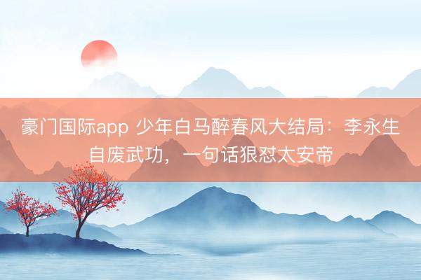 豪门国际app 少年白马醉春风大结局:李永生自废武功,一句话狠怼太安帝