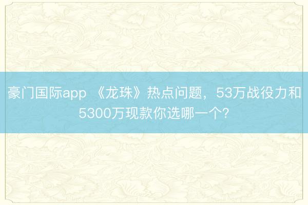 豪门国际app 《龙珠》热点问题，53万战役力和5300万现款你选哪一个？
