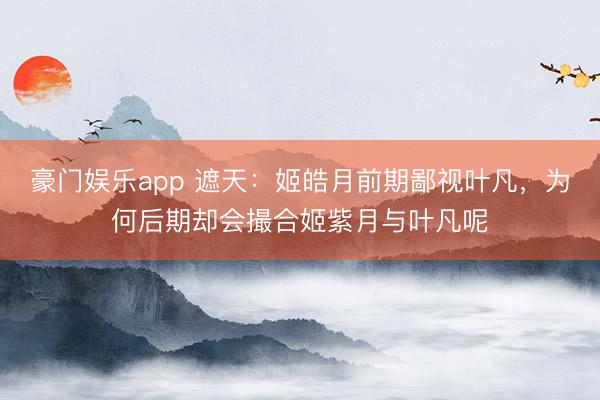 豪门娱乐app 遮天：姬皓月前期鄙视叶凡，为何后期却会撮合姬紫月与叶凡呢