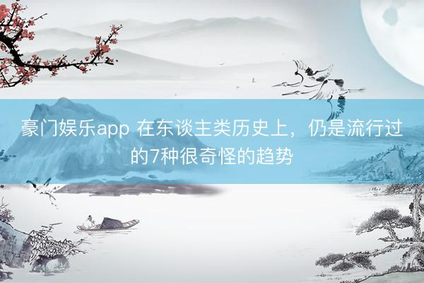 豪门娱乐app 在东谈主类历史上,仍是流行过的7种很奇怪的趋势
