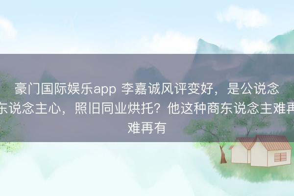 豪门国际娱乐app 李嘉诚风评变好，是公说念在东说念主心，照旧同业烘托？他这种商东说念主难再有