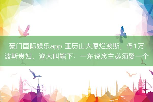 豪门国际娱乐app 亚历山大腐烂波斯,俘1万波斯贵妇,遂大叫辖下:一东说念主必须娶一个