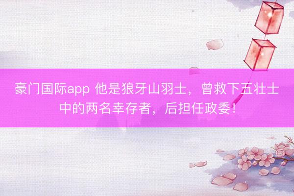 豪门国际app 他是狼牙山羽士,曾救下五壮士中的两名幸存者,后担任政委!