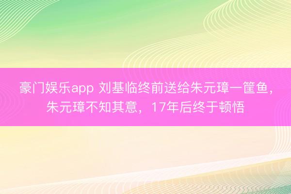 豪门娱乐app 刘基临终前送给朱元璋一筐鱼,朱元璋不知其意,17年后终于顿悟