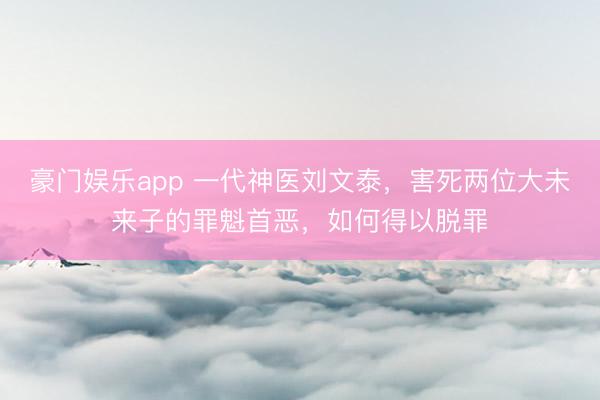 豪门娱乐app 一代神医刘文泰，害死两位大未来子的罪魁首恶，如何得以脱罪