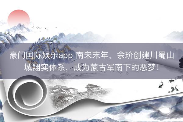 豪门国际娱乐app 南宋末年,余玠创建川蜀山城翔实体系,成为蒙古军南下的恶梦!