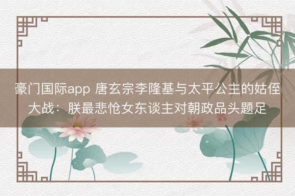 豪门国际app 唐玄宗李隆基与太平公主的姑侄大战：朕最悲怆女东谈主对朝政品头题足