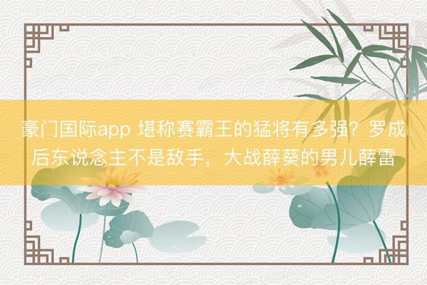 豪门国际app 堪称赛霸王的猛将有多强？罗成后东说念主不是敌手，大战薛葵的男儿薛雷