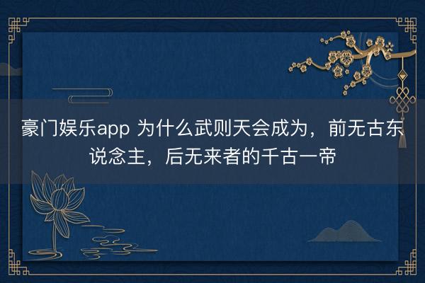 豪门娱乐app 为什么武则天会成为,前无古东说念主,后无来者的千古一帝