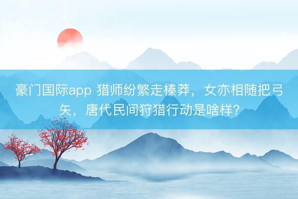 豪门国际app 猎师纷繁走榛莽,女亦相随把弓矢,唐代民间狩猎行动是啥样?