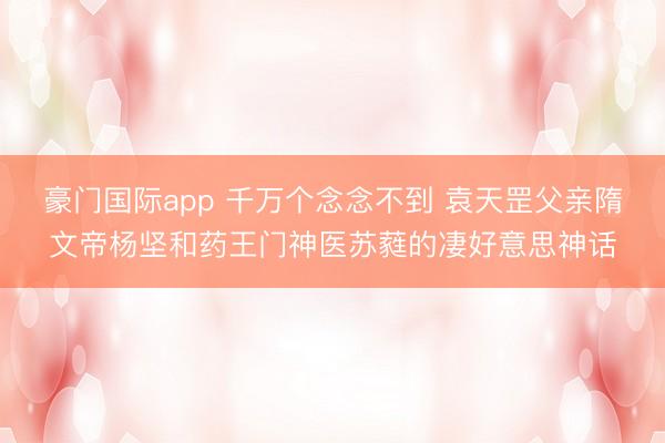 豪门国际app 千万个念念不到 袁天罡父亲隋文帝杨坚和药王门神医苏蕤的凄好意思神话