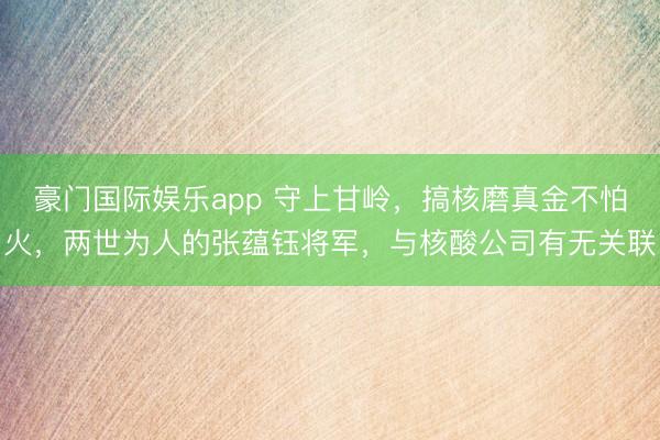 豪门国际娱乐app 守上甘岭,搞核磨真金不怕火,两世为人的张蕴钰将军,与核酸公司有无关联