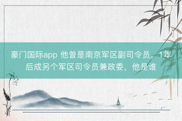 豪门国际app 他曾是南京军区副司令员，1年后成另个军区司令员兼政委，他是谁