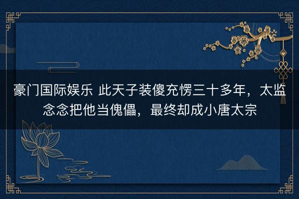 豪门国际娱乐 此天子装傻充愣三十多年，太监念念把他当傀儡，最终却成小唐太宗