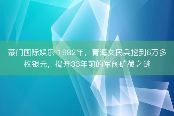 豪门国际娱乐 1982年，青海女民兵挖到6万多枚银元，揭开33年前的军阀矿藏之谜