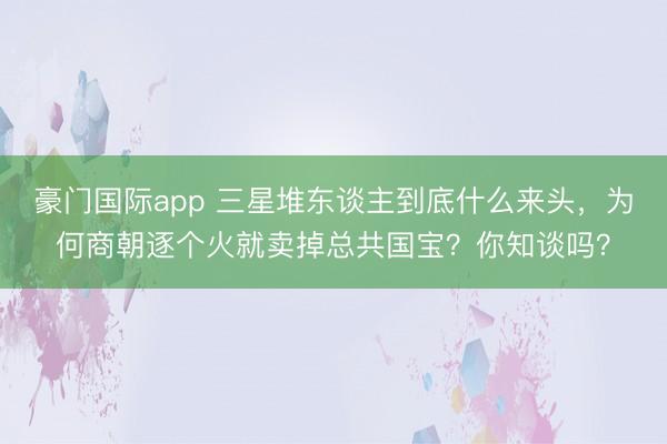 豪门国际app 三星堆东谈主到底什么来头，为何商朝逐个火就卖掉总共国宝？你知谈吗？