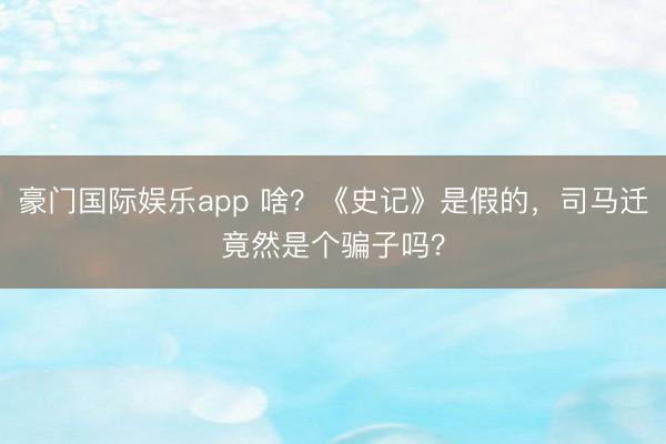 豪门国际娱乐app 啥？《史记》是假的，司马迁竟然是个骗子吗？