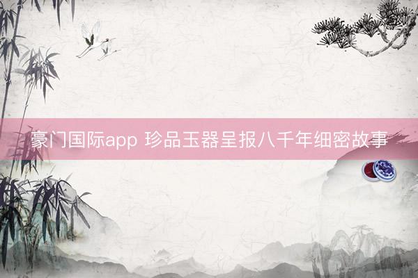豪门国际app 珍品玉器呈报八千年细密故事