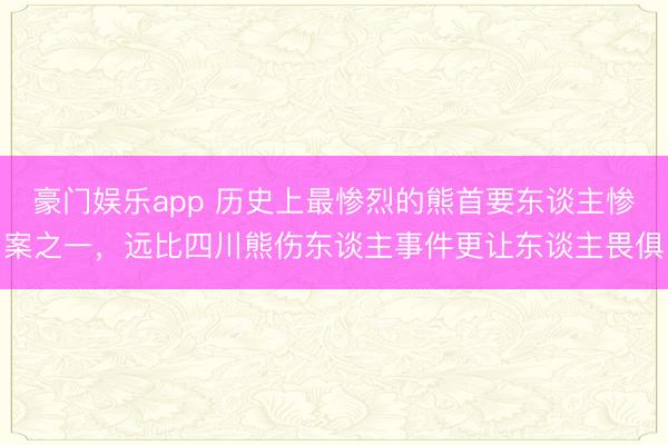 豪门娱乐app 历史上最惨烈的熊首要东谈主惨案之一，远比四川熊伤东谈主事件更让东谈主畏俱