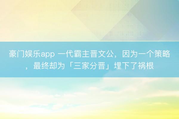 豪门娱乐app 一代霸主晋文公，因为一个策略，最终却为「三家分晋」埋下了祸根