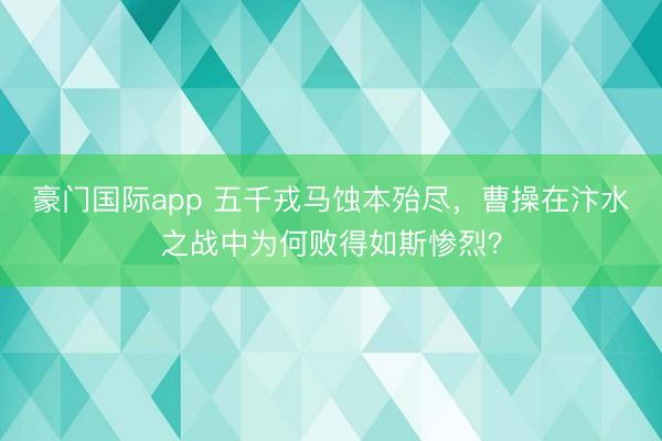 豪门国际app 五千戎马蚀本殆尽，曹操在汴水之战中为何败得如斯惨烈？