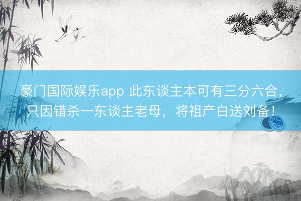 豪门国际娱乐app 此东谈主本可有三分六合，只因错杀一东谈主老母，将祖产白送刘备！