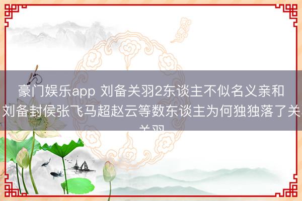 豪门娱乐app 刘备关羽2东谈主不似名义亲和？刘备封侯张飞马超赵云等数东谈主为何独独落了关羽