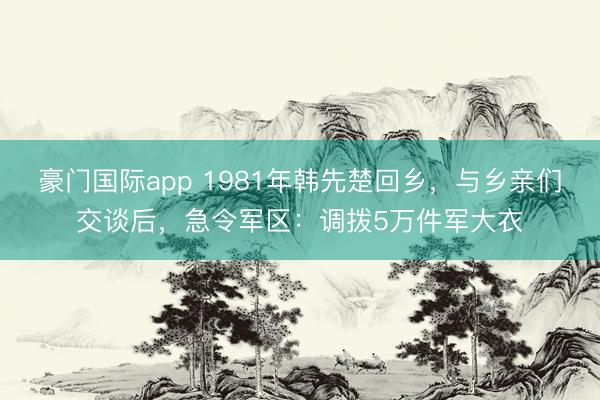 豪门国际app 1981年韩先楚回乡，与乡亲们交谈后，急令军区：调拨5万件军大衣