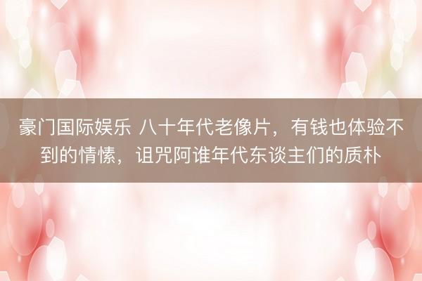 豪门国际娱乐 八十年代老像片，有钱也体验不到的情愫，诅咒阿谁年代东谈主们的质朴