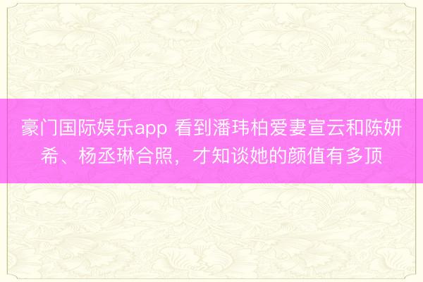 豪门国际娱乐app 看到潘玮柏爱妻宣云和陈妍希、杨丞琳合照，才知谈她的颜值有多顶