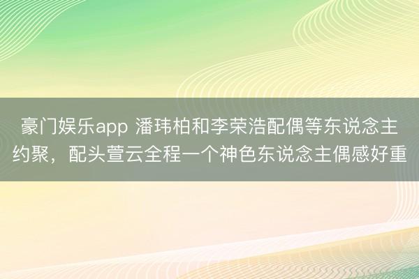 豪门娱乐app 潘玮柏和李荣浩配偶等东说念主约聚，配头萱云全程一个神色东说念主偶感好重
