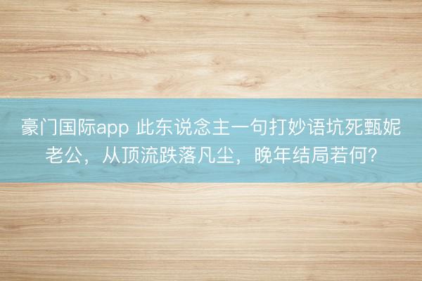 豪门国际app 此东说念主一句打妙语坑死甄妮老公，从顶流跌落凡尘，晚年结局若何？
