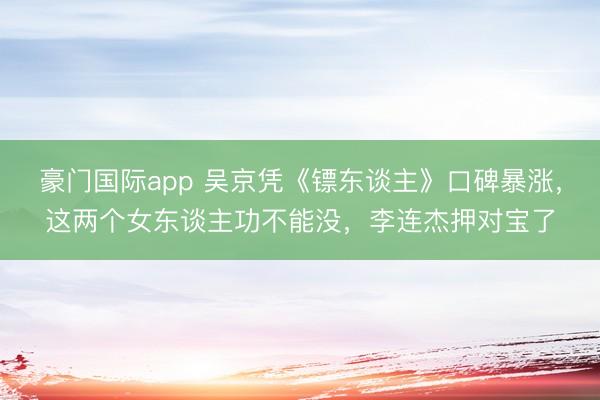豪门国际app 吴京凭《镖东谈主》口碑暴涨,这两个女东谈主功不能没,李连杰押对宝了