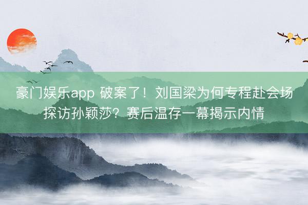 豪门娱乐app 破案了！刘国梁为何专程赴会场探访孙颖莎？赛后温存一幕揭示内情