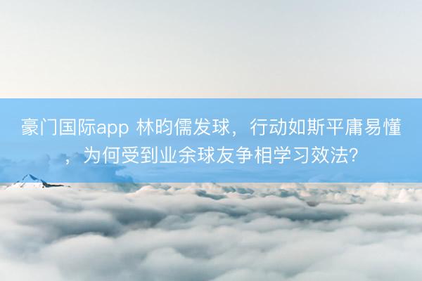 豪门国际app 林昀儒发球，行动如斯平庸易懂，为何受到业余球友争相学习效法？