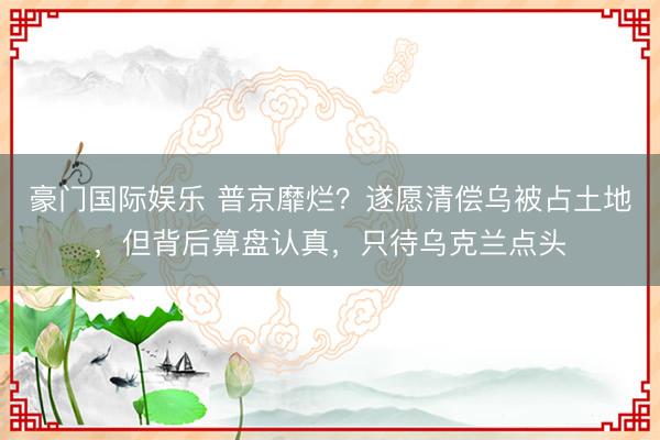 豪门国际娱乐 普京靡烂？遂愿清偿乌被占土地，但背后算盘认真，只待乌克兰点头