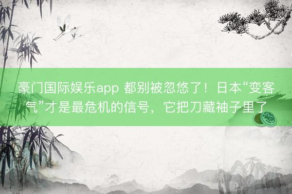 豪门国际娱乐app 都别被忽悠了！日本“变客气”才是最危机的信号，它把刀藏袖子里了